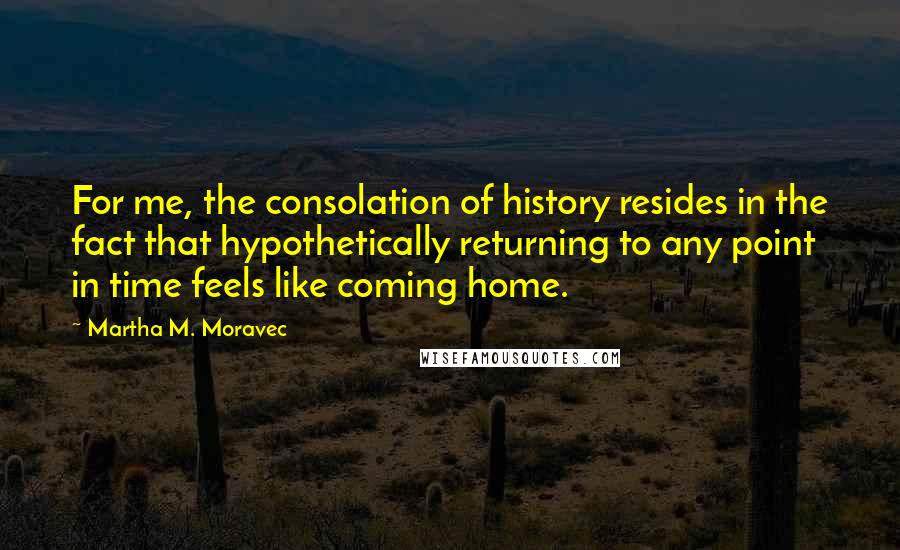 Martha M. Moravec Quotes: For me, the consolation of history resides in the fact that hypothetically returning to any point in time feels like coming home.