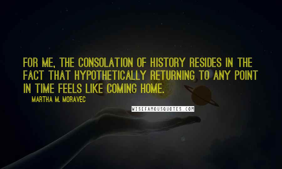 Martha M. Moravec Quotes: For me, the consolation of history resides in the fact that hypothetically returning to any point in time feels like coming home.