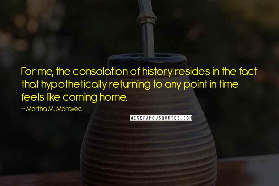 Martha M. Moravec Quotes: For me, the consolation of history resides in the fact that hypothetically returning to any point in time feels like coming home.