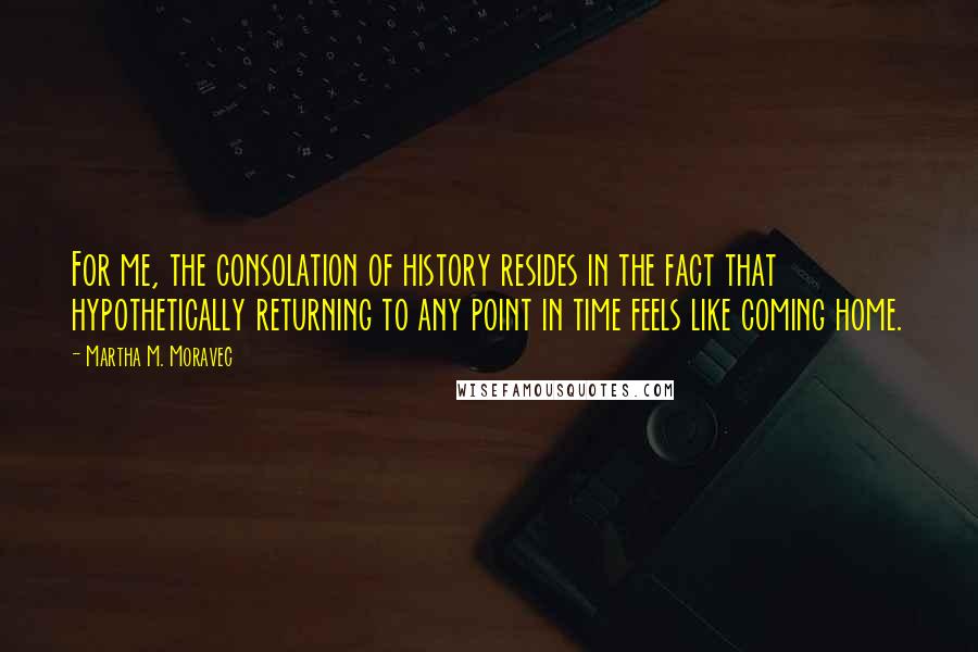 Martha M. Moravec Quotes: For me, the consolation of history resides in the fact that hypothetically returning to any point in time feels like coming home.