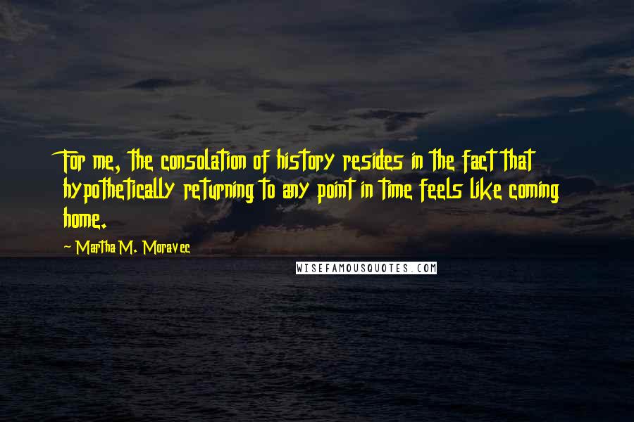 Martha M. Moravec Quotes: For me, the consolation of history resides in the fact that hypothetically returning to any point in time feels like coming home.