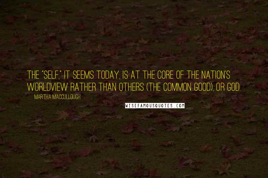 Martha MacCullough Quotes: The "self," it seems today, is at the core of the nation's worldview rather than others (the common good), or God.