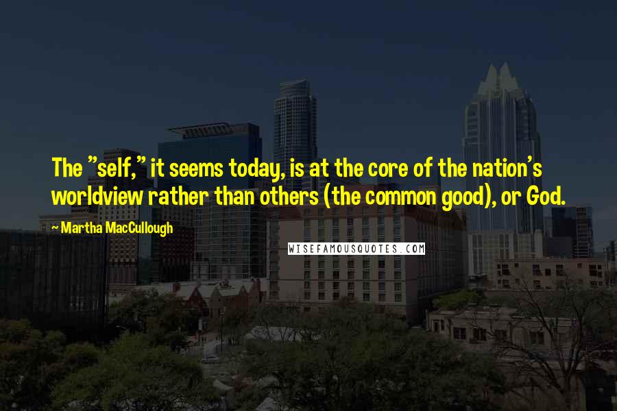 Martha MacCullough Quotes: The "self," it seems today, is at the core of the nation's worldview rather than others (the common good), or God.