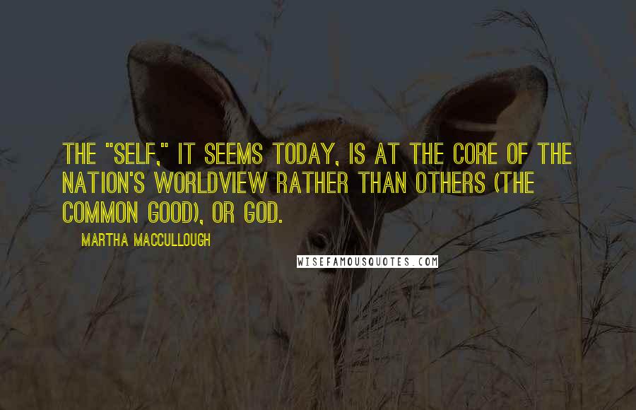 Martha MacCullough Quotes: The "self," it seems today, is at the core of the nation's worldview rather than others (the common good), or God.