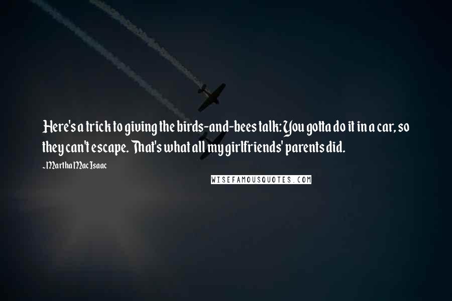 Martha MacIsaac Quotes: Here's a trick to giving the birds-and-bees talk: You gotta do it in a car, so they can't escape. That's what all my girlfriends' parents did.