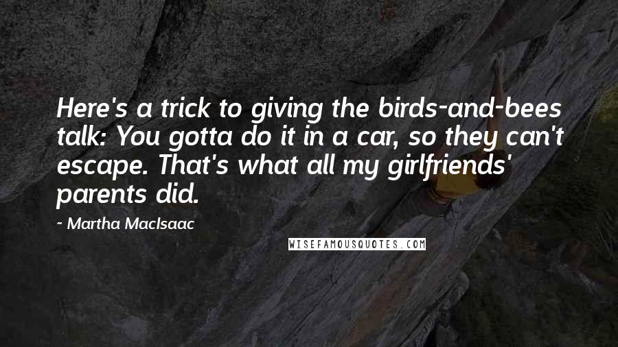 Martha MacIsaac Quotes: Here's a trick to giving the birds-and-bees talk: You gotta do it in a car, so they can't escape. That's what all my girlfriends' parents did.
