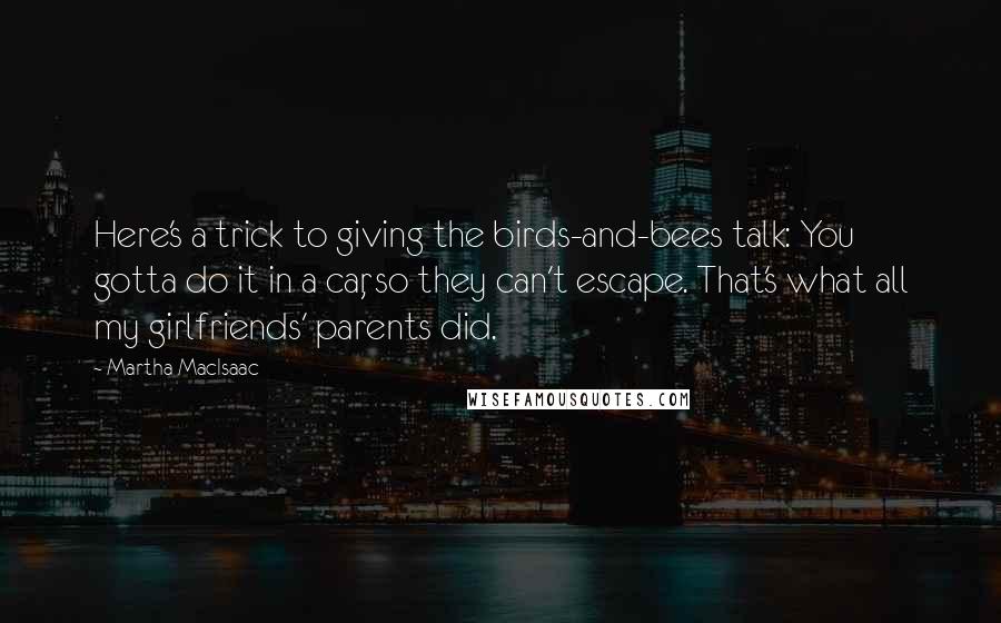 Martha MacIsaac Quotes: Here's a trick to giving the birds-and-bees talk: You gotta do it in a car, so they can't escape. That's what all my girlfriends' parents did.
