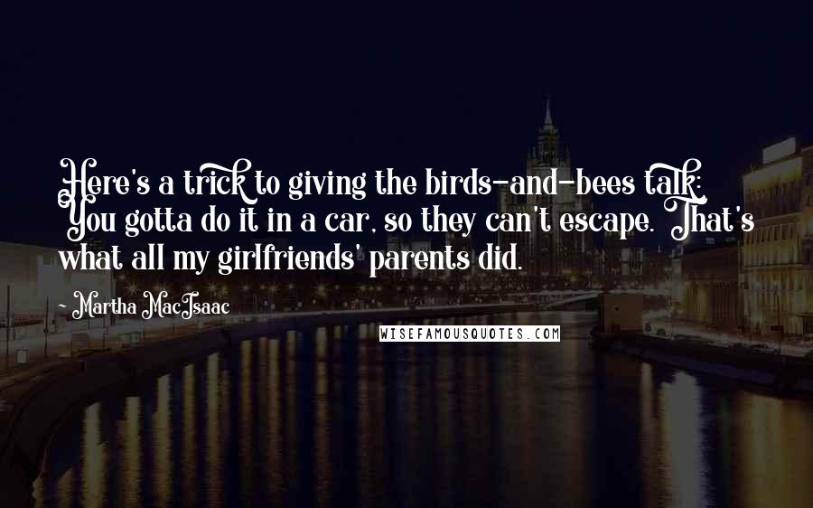 Martha MacIsaac Quotes: Here's a trick to giving the birds-and-bees talk: You gotta do it in a car, so they can't escape. That's what all my girlfriends' parents did.