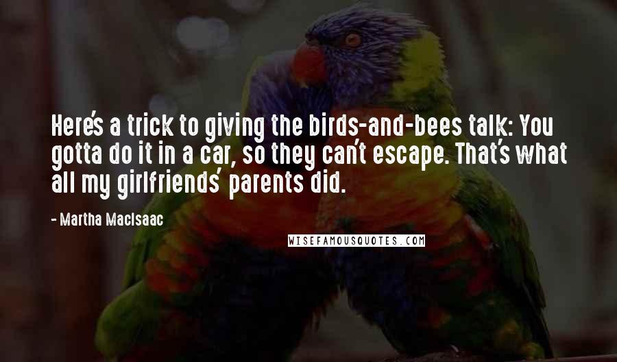 Martha MacIsaac Quotes: Here's a trick to giving the birds-and-bees talk: You gotta do it in a car, so they can't escape. That's what all my girlfriends' parents did.