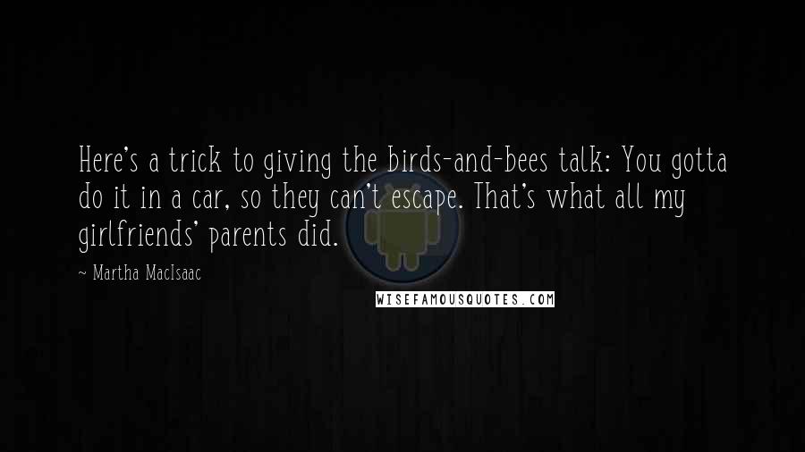 Martha MacIsaac Quotes: Here's a trick to giving the birds-and-bees talk: You gotta do it in a car, so they can't escape. That's what all my girlfriends' parents did.