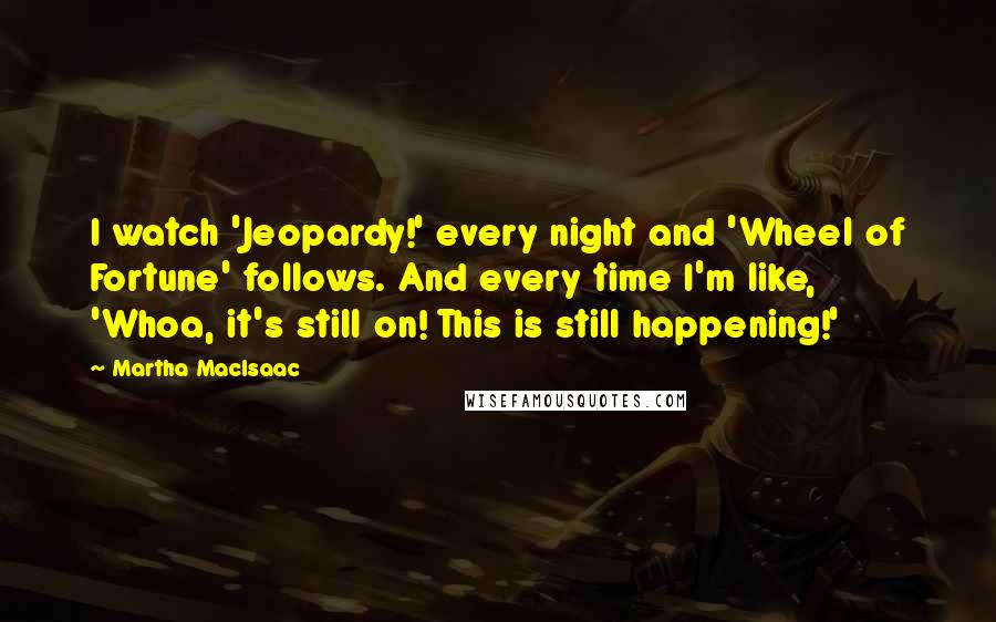 Martha MacIsaac Quotes: I watch 'Jeopardy!' every night and 'Wheel of Fortune' follows. And every time I'm like, 'Whoa, it's still on! This is still happening!'