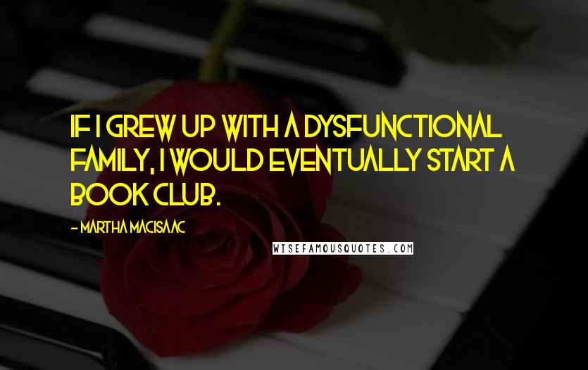 Martha MacIsaac Quotes: If I grew up with a dysfunctional family, I would eventually start a book club.