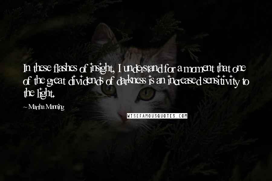 Martha Manning Quotes: In these flashes of insight, I understand for a moment that one of the great dividends of darkness is an increased sensitivity to the light.