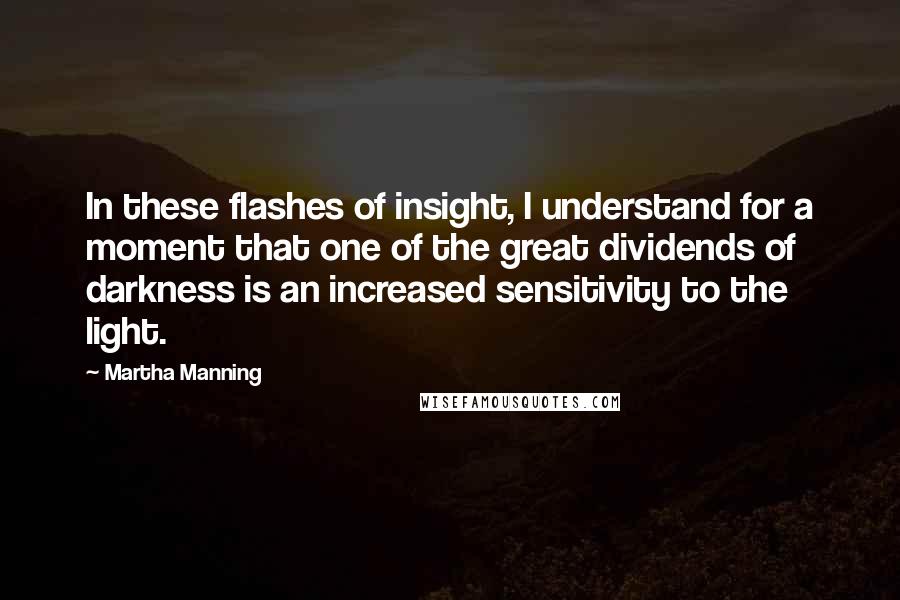 Martha Manning Quotes: In these flashes of insight, I understand for a moment that one of the great dividends of darkness is an increased sensitivity to the light.