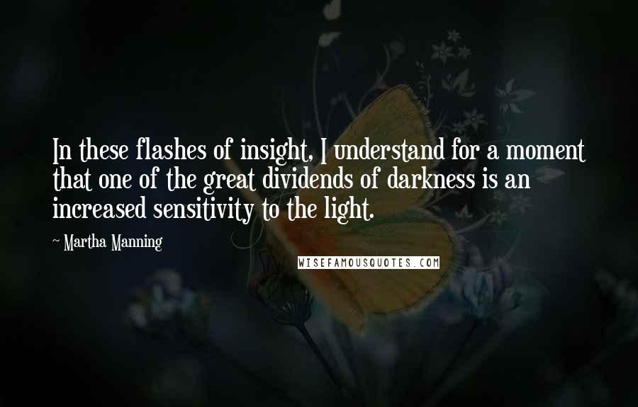 Martha Manning Quotes: In these flashes of insight, I understand for a moment that one of the great dividends of darkness is an increased sensitivity to the light.