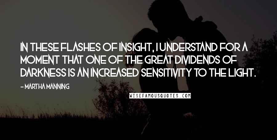 Martha Manning Quotes: In these flashes of insight, I understand for a moment that one of the great dividends of darkness is an increased sensitivity to the light.