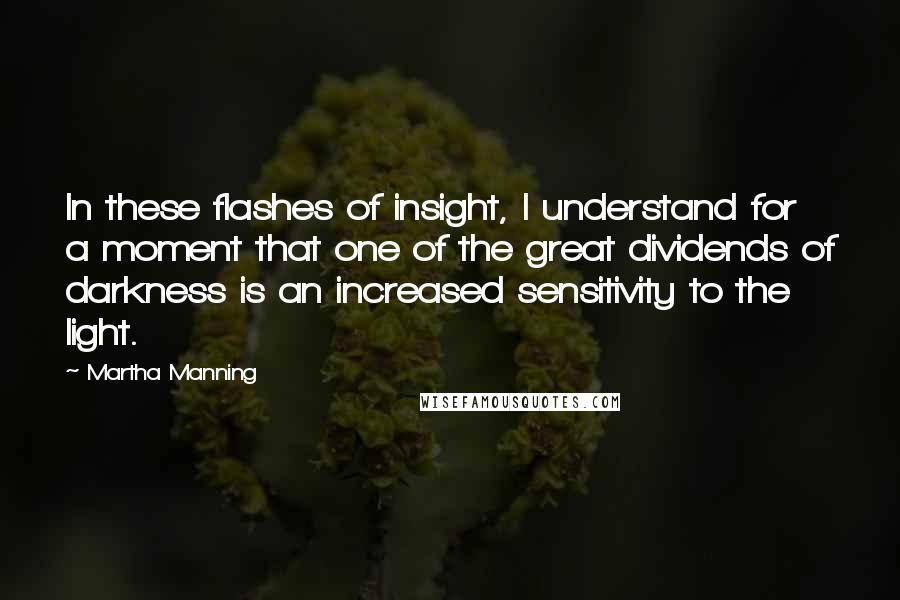 Martha Manning Quotes: In these flashes of insight, I understand for a moment that one of the great dividends of darkness is an increased sensitivity to the light.