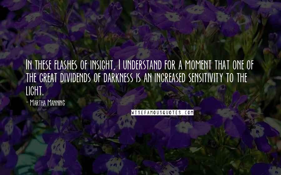 Martha Manning Quotes: In these flashes of insight, I understand for a moment that one of the great dividends of darkness is an increased sensitivity to the light.