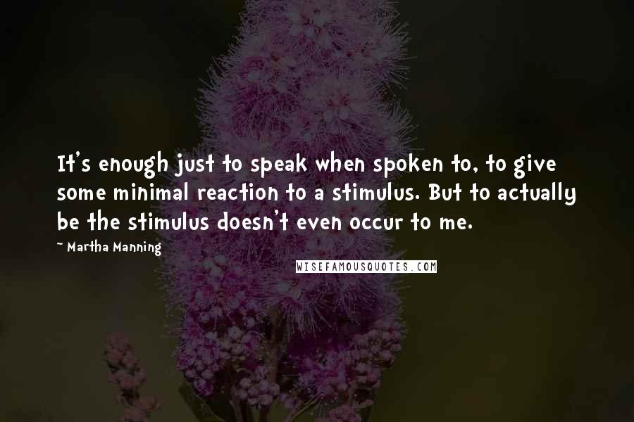 Martha Manning Quotes: It's enough just to speak when spoken to, to give some minimal reaction to a stimulus. But to actually be the stimulus doesn't even occur to me.