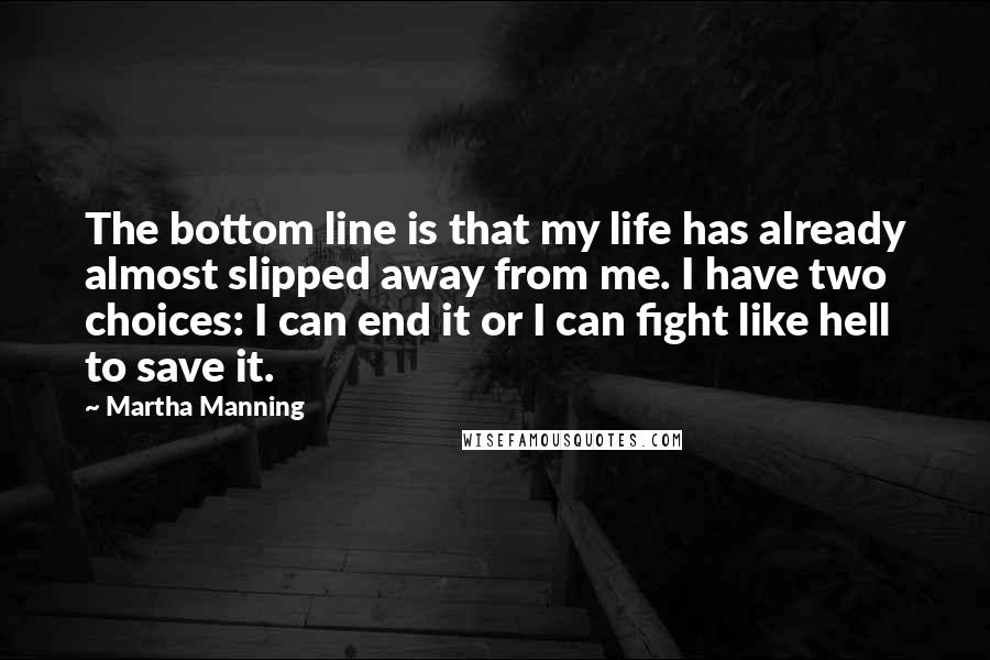 Martha Manning Quotes: The bottom line is that my life has already almost slipped away from me. I have two choices: I can end it or I can fight like hell to save it.