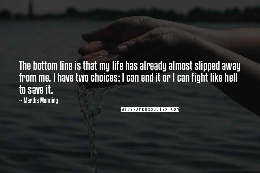 Martha Manning Quotes: The bottom line is that my life has already almost slipped away from me. I have two choices: I can end it or I can fight like hell to save it.