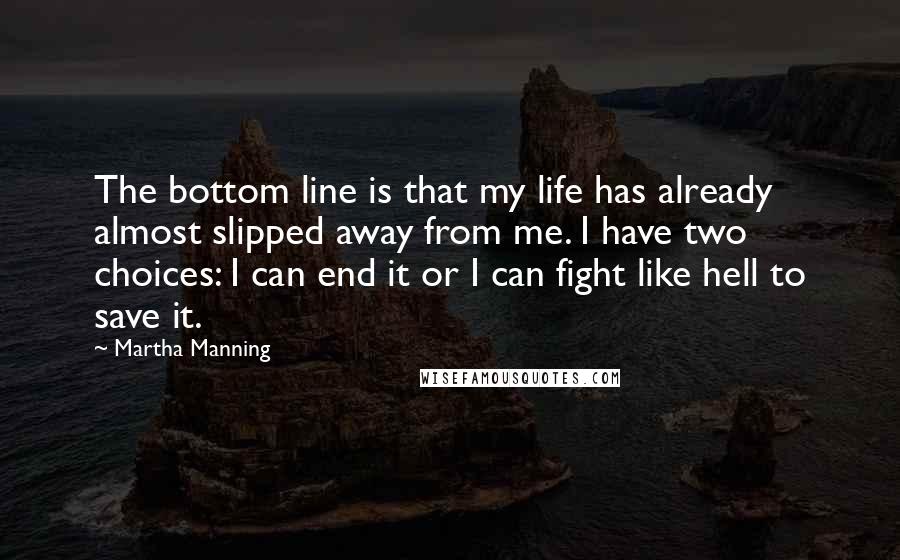 Martha Manning Quotes: The bottom line is that my life has already almost slipped away from me. I have two choices: I can end it or I can fight like hell to save it.