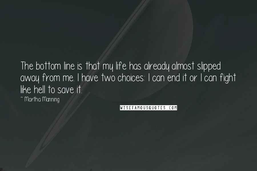 Martha Manning Quotes: The bottom line is that my life has already almost slipped away from me. I have two choices: I can end it or I can fight like hell to save it.