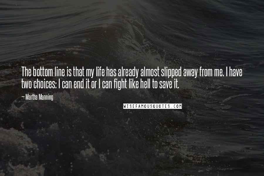 Martha Manning Quotes: The bottom line is that my life has already almost slipped away from me. I have two choices: I can end it or I can fight like hell to save it.