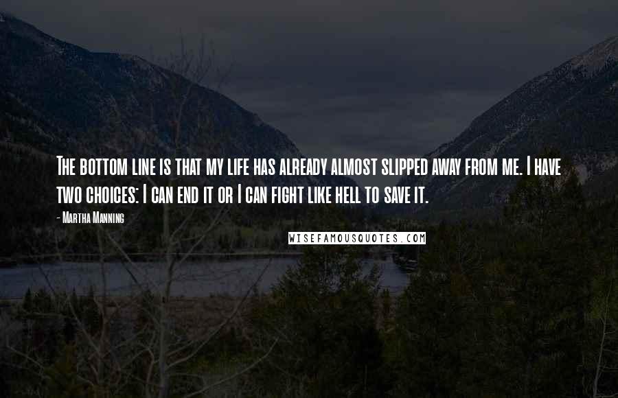 Martha Manning Quotes: The bottom line is that my life has already almost slipped away from me. I have two choices: I can end it or I can fight like hell to save it.