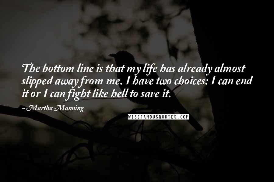 Martha Manning Quotes: The bottom line is that my life has already almost slipped away from me. I have two choices: I can end it or I can fight like hell to save it.