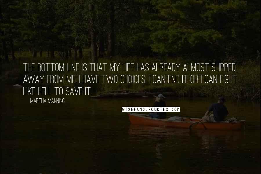 Martha Manning Quotes: The bottom line is that my life has already almost slipped away from me. I have two choices: I can end it or I can fight like hell to save it.
