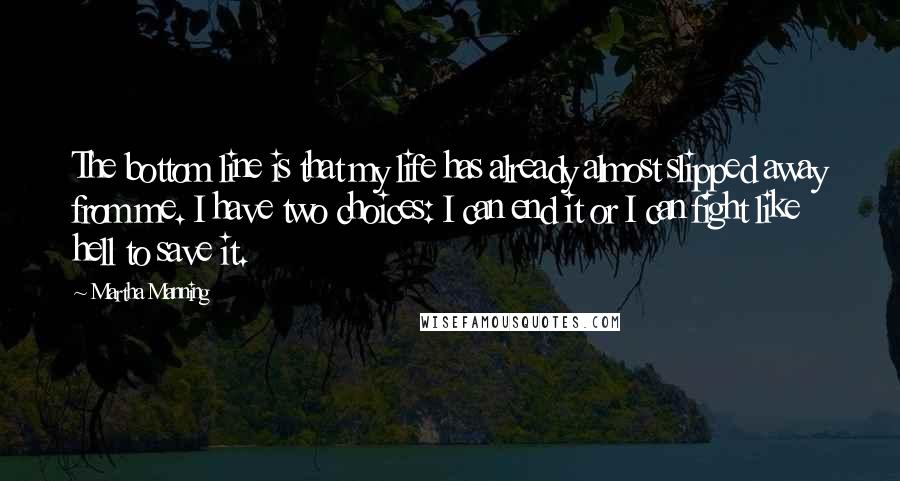 Martha Manning Quotes: The bottom line is that my life has already almost slipped away from me. I have two choices: I can end it or I can fight like hell to save it.