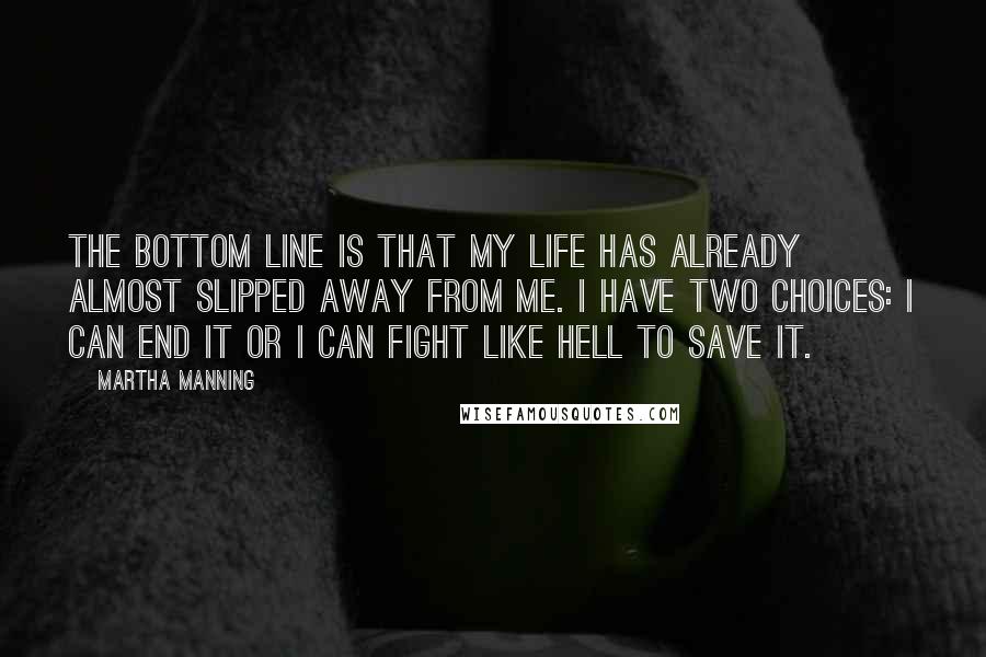 Martha Manning Quotes: The bottom line is that my life has already almost slipped away from me. I have two choices: I can end it or I can fight like hell to save it.