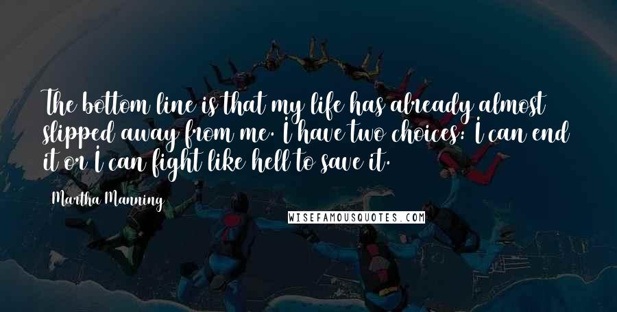 Martha Manning Quotes: The bottom line is that my life has already almost slipped away from me. I have two choices: I can end it or I can fight like hell to save it.