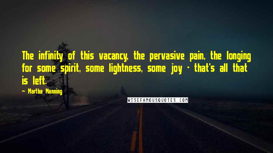 Martha Manning Quotes: The infinity of this vacancy, the pervasive pain, the longing for some spirit, some lightness, some joy - that's all that is left.