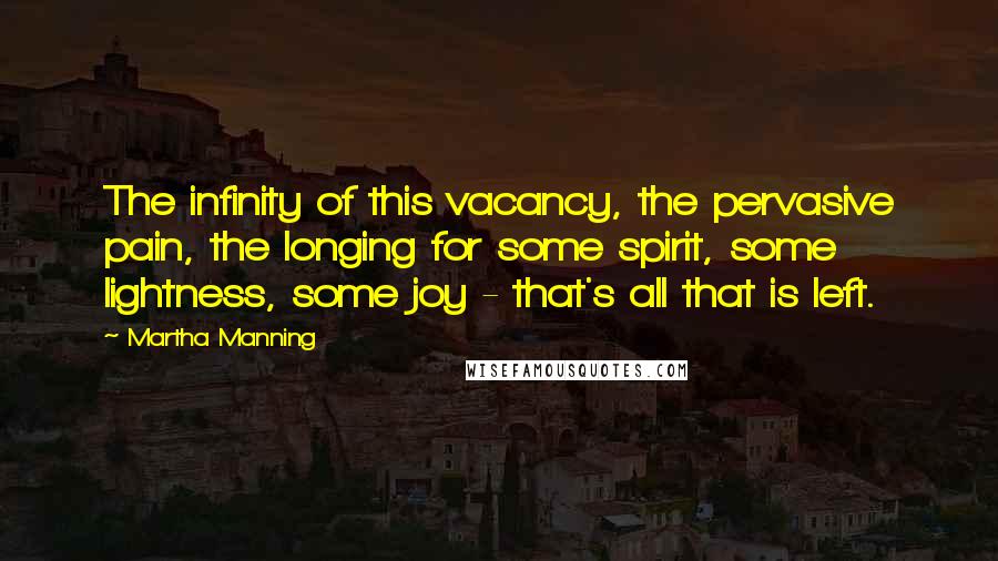 Martha Manning Quotes: The infinity of this vacancy, the pervasive pain, the longing for some spirit, some lightness, some joy - that's all that is left.