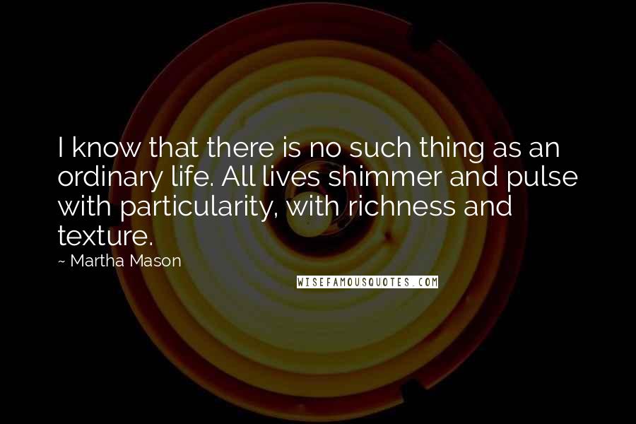 Martha Mason Quotes: I know that there is no such thing as an ordinary life. All lives shimmer and pulse with particularity, with richness and texture.