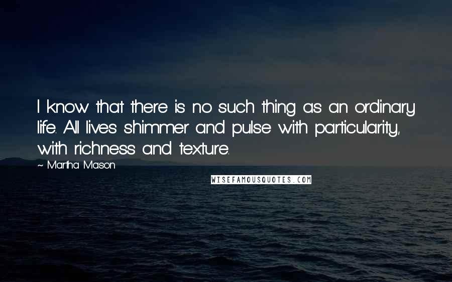 Martha Mason Quotes: I know that there is no such thing as an ordinary life. All lives shimmer and pulse with particularity, with richness and texture.