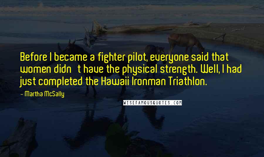 Martha McSally Quotes: Before I became a fighter pilot, everyone said that women didn't have the physical strength. Well, I had just completed the Hawaii Ironman Triathlon.