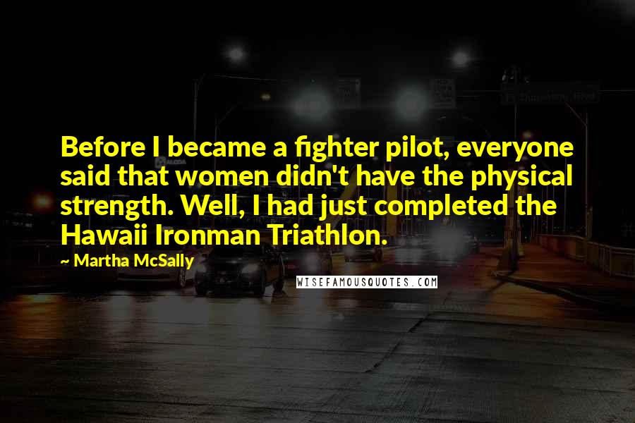 Martha McSally Quotes: Before I became a fighter pilot, everyone said that women didn't have the physical strength. Well, I had just completed the Hawaii Ironman Triathlon.