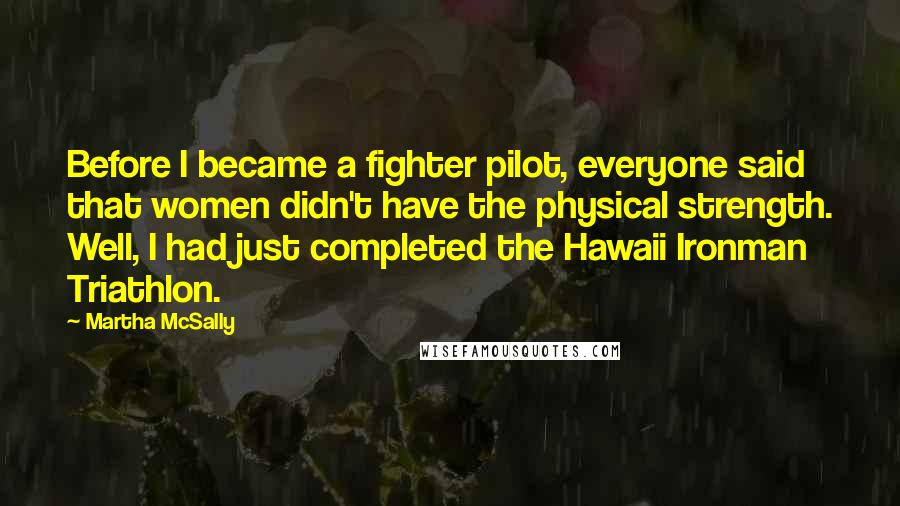 Martha McSally Quotes: Before I became a fighter pilot, everyone said that women didn't have the physical strength. Well, I had just completed the Hawaii Ironman Triathlon.