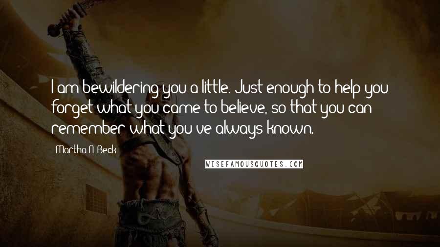 Martha N. Beck Quotes: I am bewildering you a little. Just enough to help you forget what you came to believe, so that you can remember what you've always known.