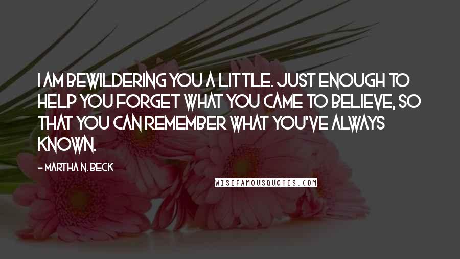 Martha N. Beck Quotes: I am bewildering you a little. Just enough to help you forget what you came to believe, so that you can remember what you've always known.