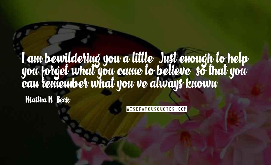 Martha N. Beck Quotes: I am bewildering you a little. Just enough to help you forget what you came to believe, so that you can remember what you've always known.