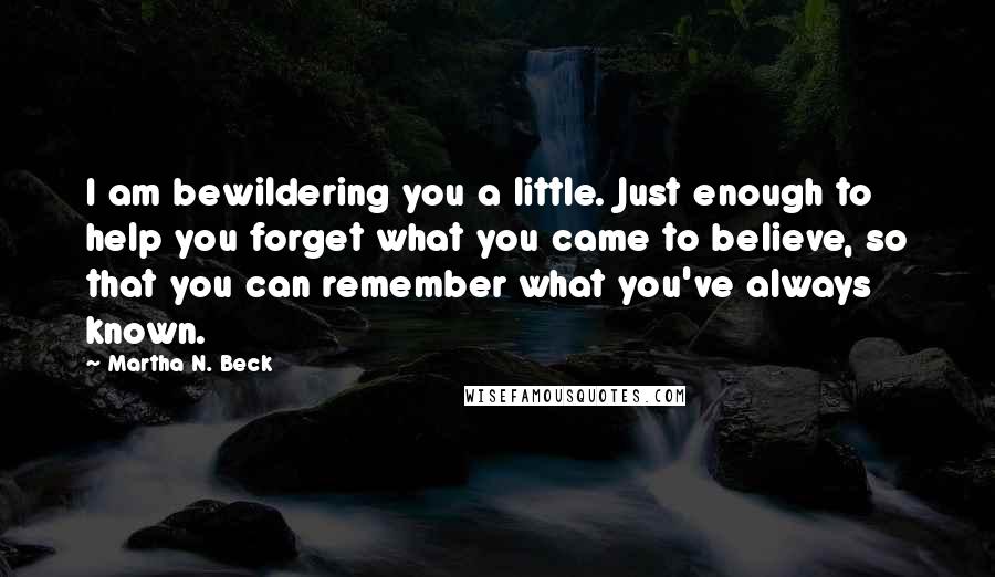 Martha N. Beck Quotes: I am bewildering you a little. Just enough to help you forget what you came to believe, so that you can remember what you've always known.