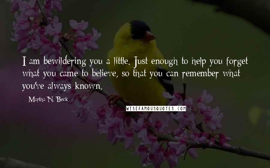 Martha N. Beck Quotes: I am bewildering you a little. Just enough to help you forget what you came to believe, so that you can remember what you've always known.