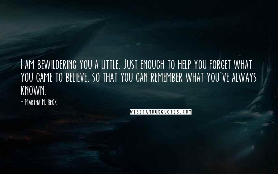 Martha N. Beck Quotes: I am bewildering you a little. Just enough to help you forget what you came to believe, so that you can remember what you've always known.