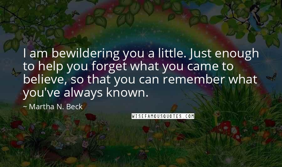 Martha N. Beck Quotes: I am bewildering you a little. Just enough to help you forget what you came to believe, so that you can remember what you've always known.