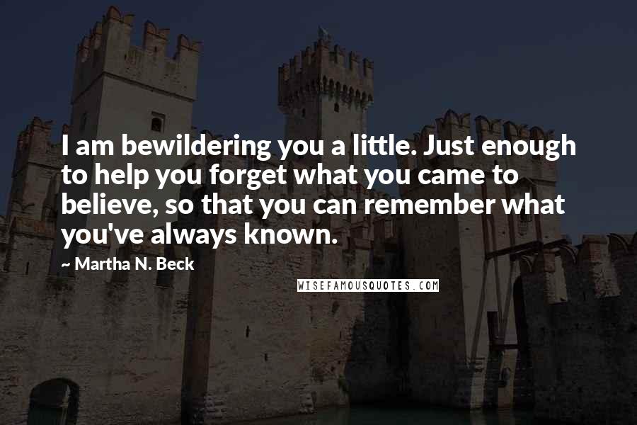 Martha N. Beck Quotes: I am bewildering you a little. Just enough to help you forget what you came to believe, so that you can remember what you've always known.