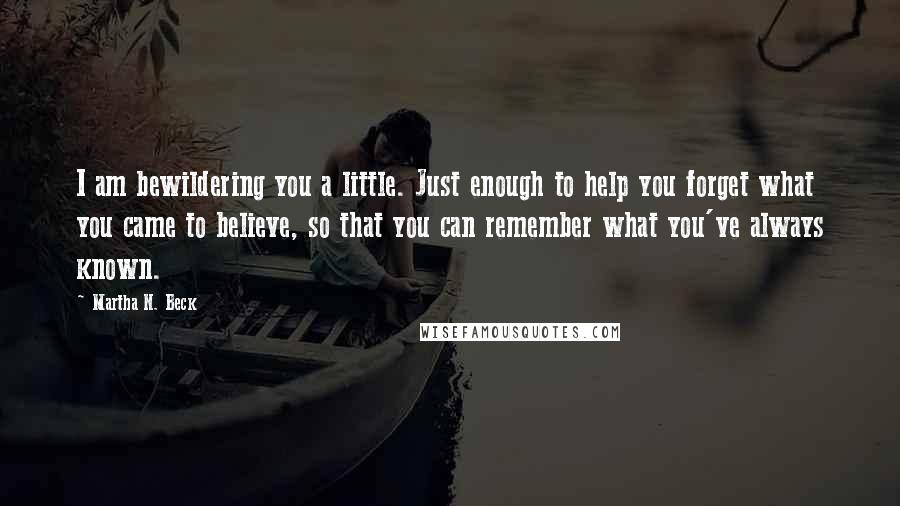 Martha N. Beck Quotes: I am bewildering you a little. Just enough to help you forget what you came to believe, so that you can remember what you've always known.